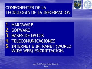 COMPONENTES DE LA 
TECNOLOGIA DE LA INFORMACION 
1. HARDWARE 
2. SOFWARE 
3. BASES DE DATOS 
4. TELECOMUNICACIONES 
5. INTERNET E INTRANET (WORLD 
WIDE WEB) ENCRIPTACION. 
por Dr. C.P./ Lic. Victor Eduardo 
Barg 9 
 