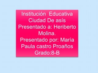 Institución Educativa 
Ciudad De asís 
Presentado a: Heriberto 
Molina. 
Presentado por: María 
Paula castro Proaños 
Grado:8-B 
 
