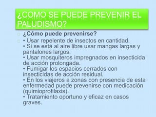 ¿COMO SE PUEDE PREVENIR EL 
PALUDISMO? 
¿Cómo puede prevenirse? 
• Usar repelente de insectos en cantidad. 
• Si se está al aire libre usar mangas largas y 
pantalones largos. 
• Usar mosquiteros impregnados en insecticida 
de acción prolongada. 
• Fumigar los espacios cerrados con 
insecticidas de acción residual. 
• En los viajeros a zonas con presencia de esta 
enfermedad puede prevenirse con medicación 
(quimioprofilaxis). 
• Tratamiento oportuno y eficaz en casos 
graves. 
 