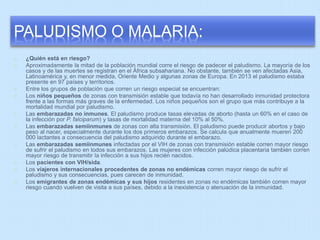 PALUDISMO O MALARIA: 
¿Quién está en riesgo? 
Aproximadamente la mitad de la población mundial corre el riesgo de padecer el paludismo. La mayoría de los 
casos y de las muertes se registran en el África subsahariana. No obstante, también se ven afectadas Asia, 
Latinoamérica y, en menor medida, Oriente Medio y algunas zonas de Europa. En 2013 el paludismo estaba 
presente en 97 países y territorios. 
Entre los grupos de población que corren un riesgo especial se encuentran: 
Los niños pequeños de zonas con transmisión estable que todavía no han desarrollado inmunidad protectora 
frente a las formas más graves de la enfermedad. Los niños pequeños son el grupo que más contribuye a la 
mortalidad mundial por paludismo. 
Las embarazadas no inmunes. El paludismo produce tasas elevadas de aborto (hasta un 60% en el caso de 
la infección por P. falciparum) y tasas de mortalidad materna del 10% al 50%. 
Las embarazadas semiinmunes de zonas con alta transmisión. El paludismo puede producir abortos y bajo 
peso al nacer, especialmente durante los dos primeros embarazos. Se calcula que anualmente mueren 200 
000 lactantes a consecuencia del paludismo adquirido durante el embarazo. 
Las embarazadas semiinmunes infectadas por el VIH de zonas con transmisión estable corren mayor riesgo 
de sufrir el paludismo en todos sus embarazos. Las mujeres con infección palúdica placentaria también corren 
mayor riesgo de transmitir la infección a sus hijos recién nacidos. 
Los pacientes con VIH/sida. 
Los viajeros internacionales procedentes de zonas no endémicas corren mayor riesgo de sufrir el 
paludismo y sus consecuencias, pues carecen de inmunidad. 
Los emigrantes de zonas endémicas y sus hijos residentes en zonas no endémicas también corren mayor 
riesgo cuando vuelven de visita a sus países, debido a la inexistencia o atenuación de la inmunidad. 
 
