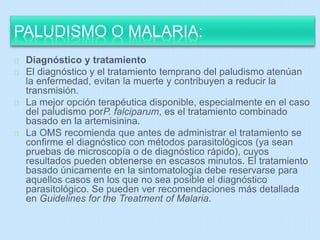 PALUDISMO O MALARIA: 
Diagnóstico y tratamiento 
El diagnóstico y el tratamiento temprano del paludismo atenúan 
la enfermedad, evitan la muerte y contribuyen a reducir la 
transmisión. 
La mejor opción terapéutica disponible, especialmente en el caso 
del paludismo porP. falciparum, es el tratamiento combinado 
basado en la artemisinina. 
La OMS recomienda que antes de administrar el tratamiento se 
confirme el diagnóstico con métodos parasitológicos (ya sean 
pruebas de microscopía o de diagnóstico rápido), cuyos 
resultados pueden obtenerse en escasos minutos. El tratamiento 
basado únicamente en la sintomatología debe reservarse para 
aquellos casos en los que no sea posible el diagnóstico 
parasitológico. Se pueden ver recomendaciones más detallada 
en Guidelines for the Treatment of Malaria. 
 