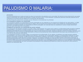 prevención 
La lucha antivectorial es el medio principal de reducir la transmisión del paludismo en la comunidad. Se trata de la única intervención que puede 
reducir la transmisión de niveles muy elevados a niveles cercanos a cero. A nivel individual, la protección personal contra las picaduras de los 
mosquitos es la primera línea de defensa en la prevención del paludismo. 
Hay dos formas de control de los vectores que son eficaces en circunstancias muy diversas: 
Los mosquiteros tratados con insecticidas 
Los mosquiteros tratados con insecticidas de acción prolongada son los preferidos en los programas de distribución de salud pública. La OMS 
recomienda la cobertura de todas las personas en riesgo; y en la mayoría de los lugares, la forma más rentable de conseguirla consiste en 
suministrar mosquiteros tratados con insecticidas de acción prolongada, de modo que todos los residentes en zonas con gran transmisión 
duerman cada noche bajo esos mosquiteros. 
Fumigación de interiores con insecticidas de acción residual 
En la prevención del paludismo también se pueden utilizar medicamentos. En el caso de los viajeros, la enfermedad puede prevenirse mediante 
quimioprofilaxis, que suprime el estadio hemático de la infección palúdica. La OMS recomienda un tratamiento preventivo intermitente con 
sulfadoxina-pirimetamina para las embarazadas que viven en zonas de alta transmisión, durante el segundo y el tercer trimestre. Asimismo, para 
los lactantes que viven en zonas de alta transmisión en África se recomienda ese mismo tratamiento en tres dosis, que se administran en el 
curso de las vacunaciones sistemáticas. 
Los antipalúdicos también se pueden utilizar en la prevención de la enfermedad. En los viajeros, el paludismo se puede prevenir mediante 
quimioprofilaxis, que suprime la fase hemática de la infección, previniendo así la enfermedad. Además, en embarazadas residentes en zonas 
donde la transmisión es elevada, la OMS recomienda el tratamiento profiláctico intermitente con sulfadoxina-pirimetamina en cada consulta 
prenatal programada a partir del primer trimestre. Asimismo, en lactantes residentes en zonas de África donde la transmisión es elevada, se 
recomienda administrar tres dosis de tratamiento profiláctico intermitente con sulfadoxina-pirimetamina junto con las vacunaciones sistemáticas. 
En 2012 la OMS recomendó la quimioprofilaxis estacional del paludismo como estrategia preventiva adicional en zonas del Sahel. Esta estrategia 
consiste en la administración de ciclos mensuales de amodiaquina más sulfadoxina-pirimetamina a todos los menores de 5 años durante la 
estación con transmisión alta. 
 