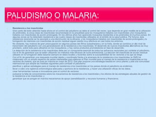 Resistencia a los insecticidas 
Gran parte del éxito obtenido hasta ahora en el control del paludismo se debe al control del vector, que depende en gran medida de la utilización 
de piretroides, la única clase de insecticidas recomendada en la actualidad para los mosquiteros tratados con insecticidas y los mosquiteros 
tratados con insecticidas de acción prolongada. En los últimos años han aparecido mosquitos resistentes a los piretroides en muchos países. En 
algunas zonas se ha detectado resistencia a las cuatro clases de insecticidas utilizados en el ámbito de la salud pública. Por fortuna, esta 
resistencia raramente se ha asociado a una disminución de la eficacia, y los mosquiteros tratados con insecticidas de acción prolongada y la 
fumigación de interiores con insecticidas de acción residual siguen siendo muy efectivos en casi todos los entornos. 
No obstante, hay motivos de gran preocupación en algunos países del África subsahariana y en la India, donde se combina un alto nivel de 
transmisión del paludismo con una generalización de la resistencia a los insecticidas. El desarrollo de nuevos insecticidas alternativos es muy 
prioritario, sobre todo para utilizarlos en los mosquiteros, y hay varios productos prometedores en fase de desarrollo. 
La detección de la resistencia a los insecticidas debe ser un componente esencial de todos los esfuerzos nacionales por controlar el paludismo, 
con el fin de garantizar que se están utilizando los métodos más eficaces de lucha antivectorial. La elección del insecticida de acción residual 
utilizado en la fumigación debe basarse siempre en datos locales y recientes sobre la susceptibilidad de los vectores a los que se dirige. 
Con el fin de garantizar una respuesta mundial rápida y coordinada frente a la amenaza de la resistencia a los insecticidas, la OMS ha 
colaborado con un amplio espectro de partes interesadas para elaborar el Plan mundial para el manejo de la resistencia a insecticidas en los 
vectores de malaria, que se puso en marcha en mayo de 2012. Ese plan propone una estrategia basada en cinco pilares y pide a la comunidad 
internacional que adopte las medidas siguientes para combatir el paludismo: 
planificar y aplicar estrategias para el manejo de resistencia a los insecticidas en los países donde el paludismo es endémico; 
llevar a cabo una vigilancia entomológica adecuada y oportuna de la resistencia, y hacer una utilización eficaz de los datos; 
crear herramientas nuevas e innovadoras para el control de vectores; 
subsanar la falta de conocimientos sobre los mecanismos de resistencia a los insecticidas y los efectos de las estrategias actuales de gestión de 
la resistencia a los insecticidas; y 
garantizar que se pongan en marcha mecanismos de apoyo (sensibilización y recursos humanos y financieros. 
 