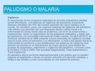 PALUDISMO O MALARIA: 
Vigilancia 
El seguimiento de los progresos realizados en la lucha antipalúdica plantea 
serias dificultades. Los sistemas de vigilancia del paludismo únicamente 
detectan alrededor del 10% del número estimado de casos habidos en el 
mundo. Se necesitan, pues, con urgencia sistemas de vigilancia del paludismo 
más sólidos que permitan dar una respuesta rápida y eficaz frente a la 
enfermedad en zonas donde esta es endémica, con el fin de evitar brotes y 
reapariciones, hacer un seguimiento de los progresos realizados, y lograr que 
los gobiernos y la comunidad internacional rindan cuentas. En abril de 2012, la 
Directora General de la OMS presentó nuevos manuales de vigilancia mundial 
para la lucha contra el paludismo y su eliminación, e instó a los países donde la 
enfermedad es endémica a que fortalecieran sus sistemas de vigilancia. Esa 
petición se inscribe en un llamamiento de mayor alcance para ampliar las 
pruebas de diagnóstico, tratamiento y vigilancia del paludismo, conocido como 
la iniciativa T3 de la OMS: Test (pruebas diagnósticas), Treat (tratamiento) y 
Track (vigilancia). 
El paludismo afecta de forma desproporcionada a los pobres que no pueden 
pagarse el tratamiento o tienen un acceso reducido a la atención sanitaria, y 
atrapa a las familias y a las comunidades en una espiral de pobreza. 
 