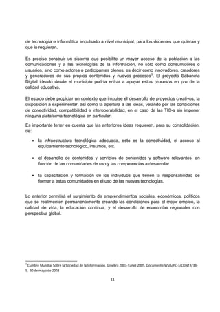 de tecnología e informática impulsado a nivel municipal, para los docentes que quieran y 
que lo requieran. 
Es preciso construir un sistema que posibilite un mayor acceso de la población a las 
comunicaciones y a las tecnologías de la información, no sólo como consumidores o 
usuarios, sino como actores o participantes plenos, es decir como innovadores, creadores 
y generadores de sus propios contenidos y nuevos procesos3. El proyecto Sabaneta 
Digital ideado desde el municipio podría entrar a apoyar estos procesos en pro de la 
calidad educativa. 
El estado debe propiciar un contexto que impulse el desarrollo de proyectos creativos, la 
disposición a experimentar, así como la apertura a las ideas, velando por las condiciones 
de conectividad, compatibilidad e interoperabilidad, en el caso de las TIC-s sin imponer 
ninguna plataforma tecnológica en particular. 
Es importante tener en cuenta que las anteriores ideas requieren, para su consolidación, 
de: 
 la infraestructura tecnológica adecuada, esto es la conectividad, el acceso al 
equipamiento tecnológico, insumos, etc. 
 el desarrollo de contenidos y servicios de contenidos y software relevantes, en 
función de las comunidades de uso y las competencias a desarrollar. 
 la capacitación y formación de los individuos que tienen la responsabilidad de 
formar a estas comunidades en el uso de las nuevas tecnologías. 
Lo anterior permitirá el surgimiento de emprendimientos sociales, económicos, políticos 
que se realimenten permanentemente creando las condiciones para el mejor empleo, la 
calidad de vida, la educación continua, y el desarrollo de economías regionales con 
perspectiva global. 
3 Cumbre Mundial Sobre la Sociedad de la Información. Ginebra 2003-Tunez 2005. Documento WSIS/PC-3/CONTR/33- 
S. 30 de mayo de 2003 
11 
 
