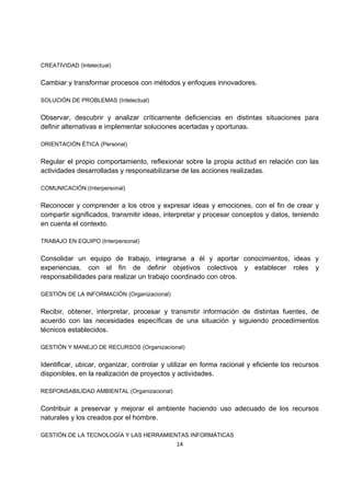 14 
CREATIVIDAD (Intelectual) 
Cambiar y transformar procesos con métodos y enfoques innovadores. 
SOLUCIÓN DE PROBLEMAS (Intelectual) 
Observar, descubrir y analizar críticamente deficiencias en distintas situaciones para 
definir alternativas e implementar soluciones acertadas y oportunas. 
ORIENTACIÓN ÉTICA (Personal) 
Regular el propio comportamiento, reflexionar sobre la propia actitud en relación con las 
actividades desarrolladas y responsabilizarse de las acciones realizadas. 
COMUNICACIÓN (Interpersonal) 
Reconocer y comprender a los otros y expresar ideas y emociones, con el fin de crear y 
compartir significados, transmitir ideas, interpretar y procesar conceptos y datos, teniendo 
en cuenta el contexto. 
TRABAJO EN EQUIPO (Interpersonal) 
Consolidar un equipo de trabajo, integrarse a él y aportar conocimientos, ideas y 
experiencias, con el fin de definir objetivos colectivos y establecer roles y 
responsabilidades para realizar un trabajo coordinado con otros. 
GESTIÓN DE LA INFORMACIÓN (Organizacional) 
Recibir, obtener, interpretar, procesar y transmitir información de distintas fuentes, de 
acuerdo con las necesidades específicas de una situación y siguiendo procedimientos 
técnicos establecidos. 
GESTIÓN Y MANEJO DE RECURSOS (Organizacional) 
Identificar, ubicar, organizar, controlar y utilizar en forma racional y eficiente los recursos 
disponibles, en la realización de proyectos y actividades. 
RESPONSABILIDAD AMBIENTAL (Organizacional) 
Contribuir a preservar y mejorar el ambiente haciendo uso adecuado de los recursos 
naturales y los creados por el hombre. 
GESTIÓN DE LA TECNOLOGÍA Y LAS HERRAMIENTAS INFORMÁTICAS 
 