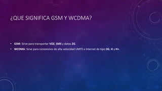 ¿QUE SIGNIFICA GSM Y WCDMA?
• GSM: Sirve para transportar VOZ, SMS y datos 2G.
• WCDMA: Sirve para conexiones de alta velocidad UMTS a Internet de tipo:3G, H y H+.
 