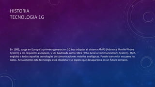 HISTORIA
TECNOLOGIA 1G
En 1985, surge en Europa la primera generacion 1G tras adaptar el sistema AMPS (Advance Movile Phone
System) a los requisitos europeos, y ser bautizada como TACS (Total Access Communications System). TACS
engloba a todas aquellas tecnologías de comunicaciones móviles analógicas. Puede transmitir voz pero no
datos. Actualmente esta tecnología está obsoleta y se espera que desaparezca en un futuro cercano.
 