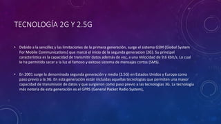 TECNOLOGÍA 2G Y 2.5G
• Debido a la sencillez y las limitaciones de la primera generación, surge el sistema GSM (Global System
For Mobile Communications) que marcó el inicio de la segunda generacion (2G). Su principal
característica es la capacidad de transmitir datos además de voz, a una Velocidad de 9,6 kbit/s. Lo cual
le ha permitido sacar a la luz el famoso y exitoso sistema de mensajes cortos (SMS).
• En 2001 surge la denominada segunda generación y media (2.5G) en Estados Unidos y Europa como
paso previo a la 3G. En esta generación están incluidas aquellas tecnologías que permiten una mayor
capacidad de transmisión de datos y que surgieron como paso previo a las tecnologías 3G. La tecnología
más notoria de esta generación es el GPRS (General Packet Radio System),
 