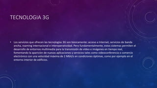 TECNOLOGIA 3G
• Los servicios que ofrecen las tecnologías 3G son básicamente: acceso a Internet, servicios de banda
ancha, roaming internacional e interoperatividad. Pero fundamentalmente, estos sistemas permiten el
desarrollo de entornos multimedia para la transmisión de vídeo e imágenes en tiempo real,
fomentando la aparición de nuevas aplicaciones y servicios tales como videoconferencia o comercio
electrónico con una velocidad máxima de 2 Mbit/s en condiciones óptimas, como por ejemplo en el
entorno interior de edificios.
 