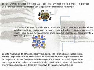 En las últimas décadas del siglo XX, con los avances de la ciencia, se produce
una revolución de conocimientos con la aparición de las nuevas tecnologías.
Estos nuevos aportes de la ciencia provocan un gran impacto en todas las aéreas
sociales, políticas, económicas y sobre todo educativas, planteando nuevos
desafíos para lo que hoy conocemos como la nueva sociedad del conocimiento y
las tecnologías.
En esta revolución de conocimientos y tecnología, los profesionales juegan un rol
central, especialmente los profesionales de la educación, quienes precisamente por
las exigencias de las funciones que desempeña y espacio social que representan
como figuras responsables de transmisión de conocimiento, tienen el desafío de
asumir la vanguardia en el desarrollo educativo de estos nuevos adelantos.
 