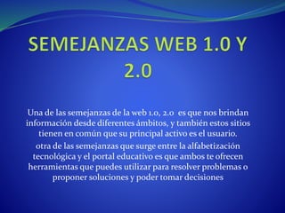 Una de las semejanzas de la web 1.0, 2.0 es que nos brindan
información desde diferentes ámbitos, y también estos sitios
tienen en común que su principal activo es el usuario.
otra de las semejanzas que surge entre la alfabetización
tecnológica y el portal educativo es que ambos te ofrecen
herramientas que puedes utilizar para resolver problemas o
proponer soluciones y poder tomar decisiones
 