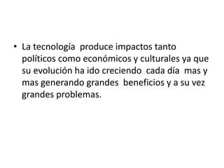 • La tecnología produce impactos tanto
políticos como económicos y culturales ya que
su evolución ha ido creciendo cada día mas y
mas generando grandes beneficios y a su vez
grandes problemas.
 
