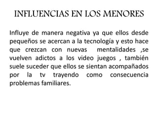 INFLUENCIAS EN LOS MENORES
Influye de manera negativa ya que ellos desde
pequeños se acercan a la tecnología y esto hace
que crezcan con nuevas mentalidades ,se
vuelven adictos a los video juegos , también
suele suceder que ellos se sientan acompañados
por la tv trayendo como consecuencia
problemas familiares.
 