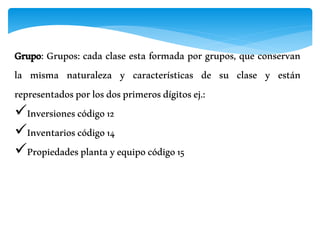 Grupo: Grupos: cada clase esta formada por grupos, que conservan
la misma naturaleza y características de su clase y están
representadosporlosdosprimerosdígitosej.:
Inversionescódigo12
Inventarioscódigo14
Propiedadesplantayequipocódigo15
 