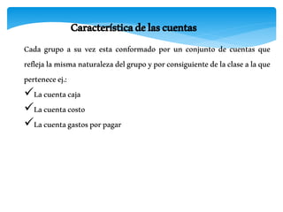 Característicadelascuentas
Cada grupo a su vez esta conformado por un conjunto de cuentas que
reflejalamismanaturalezadelgrupoyporconsiguientedelaclasealaque
perteneceej.:
Lacuentacaja
Lacuentacosto
Lacuentagastosporpagar
 
