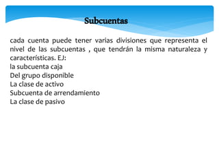 Subcuentas
cada cuenta puede tener varias divisiones que representa el
nivel de las subcuentas , que tendrán la misma naturaleza y
características. EJ:
la subcuenta caja
Del grupo disponible
La clase de activo
Subcuenta de arrendamiento
La clase de pasivo
 