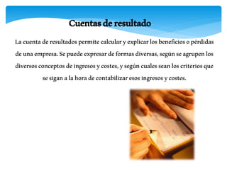 Cuentasderesultado
Lacuentaderesultadospermitecalcularyexplicarlosbeneficiosopérdidas
deunaempresa.Sepuedeexpresardeformasdiversas,segúnseagrupenlos
diversosconceptosdeingresosycostes,ysegúncualesseanloscriteriosque
sesiganalahoradecontabilizaresosingresosycostes.
 