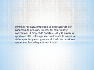Pensión: Por cada empleado se debe aportar por
concepto de pensión, un 16% del salario base
cotización. El empleado aporta el 4% y la empresa
aporta el 12%, valor que mensualmente la empresa
debe apropiar y consignar en el fondo de pensiones
que el empleado haya determinado.
 