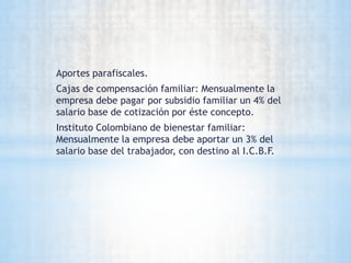 Aportes parafiscales.
Cajas de compensación familiar: Mensualmente la
empresa debe pagar por subsidio familiar un 4% del
salario base de cotización por éste concepto.
Instituto Colombiano de bienestar familiar:
Mensualmente la empresa debe aportar un 3% del
salario base del trabajador, con destino al I.C.B.F.
 