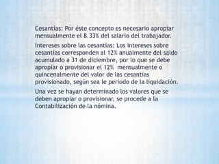 Cesantías: Por éste concepto es necesario apropiar
mensualmente el 8.33% del salario del trabajador.
Intereses sobre las cesantías: Los intereses sobre
cesantías corresponden al 12% anualmente del saldo
acumulado a 31 de diciembre, por lo que se debe
apropiar o provisionar el 12% mensualmente o
quincenalmente del valor de las cesantías
provisionado, según sea le periodo de la liquidación.
Una vez se hayan determinado los valores que se
deben apropiar o provisionar, se procede a la
Contabilización de la nómina.
 