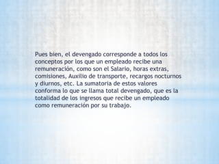 Pues bien, el devengado corresponde a todos los
conceptos por los que un empleado recibe una
remuneración, como son el Salario, horas extras,
comisiones, Auxilio de transporte, recargos nocturnos
y diurnos, etc. La sumatoria de estos valores
conforma lo que se llama total devengado, que es la
totalidad de los ingresos que recibe un empleado
como remuneración por su trabajo.
 