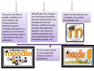 Si ocurre una falla se
puede restablecer al
nivel anterior de
funcionamiento.
Además muestra
mensajes de ayuda y se
cuenta con un área de
foro que brinda soporte
a los usuarios de esta
aplicación.
Moodle permite integrar
con facilidad actividades
de otras aplicaciones, por
ejemplo las del Hot
Potatos, LAMS (Learning
Activitiy Management
System). Así mismo es
posible integrarse con
otras aplicaciones como
el Mambo, Xoops, etc.
Todos los formularios son
revisados, las cookies
encriptadas, etc.
Se ha puesto énfasis
en una seguridad
sólida en toda la
plataforma.
 