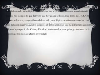  Los cambios de innovación durante este periodo eran de 30 a 50 años. Continuando
con el desarrollo tecnológico sus avances se van a ver mas claramente a mediados del siglo
pasado, por ejemplo lo que derivo lo que hoy en día se les conoce como las TICS. Otro
aspecto a destacar; es que si bien el desarrollo tecnológico a traído consecuencias positivas
pero también negativas.algunos ejemplos de estos últimos es que las principales economías
del mundo, en particular China y Estados Unidos son los principales generadores de la
emisión de los gases de efecto invernadero
 