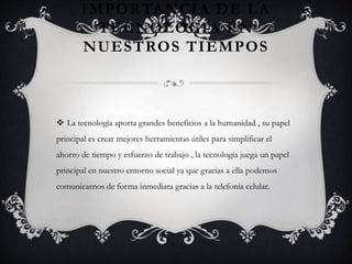 IMPORTANCIA DE LA
TECNOLOGÍA EN
NUESTROS TIEMPOS
 La tecnología aporta grandes beneficios a la humanidad , su papel
principal es crear mejores herramientas útiles para simplificar el
ahorro de tiempo y esfuerzo de trabajo , la tecnología juega un papel
principal en nuestro entorno social ya que gracias a ella podemos
comunicarnos de forma inmediata gracias a la telefonía celular.
 