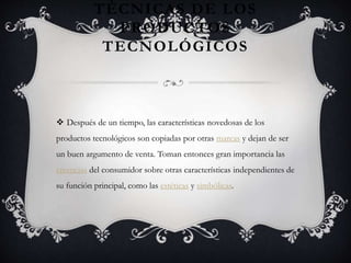 TÉCNICAS DE LOS
PRODUCTOS
TECNOLÓGICOS
 Después de un tiempo, las características novedosas de los
productos tecnológicos son copiadas por otras marcas y dejan de ser
un buen argumento de venta. Toman entonces gran importancia las
creencias del consumidor sobre otras características independientes de
su función principal, como las estéticas y simbólicas.
 