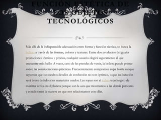 FUNCIÓN ESTÉTICA DE
LOS OBJETOS
TECNOLÓGICOS
Más allá de la indispensable adecuación entre forma y función técnica, se busca la
belleza a través de las formas, colores y texturas. Entre dos productos de iguales
prestaciones técnicas y precios, cualquier usuario elegirá seguramente al que
encuentre más bello. A veces, caso de las prendas de vestir, la belleza puede primar
sobre las consideraciones prácticas. Frecuentemente compramos ropa bonita aunque
sepamos que sus ocultos detalles de confección no son óptimos, o que su duración
será breve debido a los materiales usados. Las ropas son el rubro tecnólogico de
máxima venta en el planeta porque son la cara que mostramos a las demás personas
y condicionan la manera en que nos relacionamos con ellas.
 
