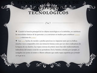 FUNCIÓN SIMBÓLICA DE
LOS OBJETOS
TECNOLÓGICOS
 Cuando la función principal de los objetos tecnológicos es la simbólica, no satisfacen
las necesidades básicas de las personas y se convierten en medios para establecer estatus
social y relaciones de poder.1
 Las joyas hechas de metales y piedras preciosas no impactan tanto por su belleza
(muchas veces comparable al de una imitación barata) como por ser claros indicadores de
la riqueza de sus dueños. Las ropas costosas de primera marca han sido tradicionalmente
indicadores del estatus social de sus portadores. En la América colonial, por ejemplo, se
castigaba con azotes al esclavo o liberto africano que usaba ropas españolas por pretender
ser lo que no es.
 