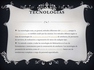MÉTODOS DE LAS
TECNOLOGÍAS
 Las tecnologías usan, en general, métodos diferentes del científico, aunque la
experimentación es también usado por las ciencias. Los métodos difieren según se
trate de tecnologías de producción artesanal o industrial de artefactos, de prestación
de servicios, de realización u organización de tareas de cualquier tipo.
 Un método común a todas las tecnologías de fabricación es el uso de
herramientas e instrumentos para la construcción de artefactos. Las tecnologías de
prestación de servicios, como el sistema de suministro eléctrico hacen uso de
instalaciones complejas a cargo de personal especializado.
 
