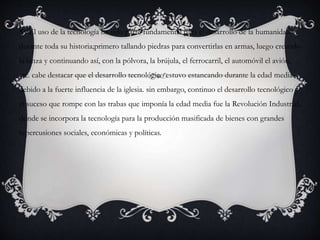  El uso de la tecnología ha sido parte fundamental para el desarrollo de la humanidad
durante toda su historia;primero tallando piedras para convertirlas en armas, luego creando
la lanza y continuando así, con la pólvora, la brújula, el ferrocarril, el automóvil el avión,
etc. cabe destacar que el desarrollo tecnológico estuvo estancando durante la edad media
debido a la fuerte influencia de la iglesia. sin embargo, continuo el desarrollo tecnológico y
el suceso que rompe con las trabas que imponía la edad media fue la Revolución Industrial,
donde se incorpora la tecnología para la producción masificada de bienes con grandes
repercusiones sociales, económicas y políticas.
 