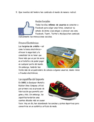 9. Que inventos del hombre han cambiado el mundo de manera radical.
Redes Sociales
Todos los días, millones de usuarios se conectan a
Facebook para colgar unas fotos, comunicar su
estado de ánimo a sus amigos o convocar una cena.
Facebook, Tuenti, Twitter o MySpace han cambiado
radicalmente las interacciones sociales.
Dinero Electrónico:
Las tarjetas de crédito —así
como la banca electrónica—
ofrecen la seguridad y la
comodidad de no tener que
llevar más que un par de euros
en el bolsillo o de poder pagar
en cualquier parte del mundo.
Sin embargo, también han
traído más de un quebradero de cabeza a algunos usuarios, desde robos
a fraudes electrónicos.
Las zapatillas del deporte
En 1892, la Goodyear Metallic
Rubber Shoe Company utilizó
por primera vez un proceso de
fabricación que permitía unir
goma y tela. Sin embargo, las
zapatillas tardarían unas
cuantas décadas más en causar
furor. Hoy en día, han abandonado las canchas y pistas deportivas para
convertirse en un auténtico artículo de moda.
 