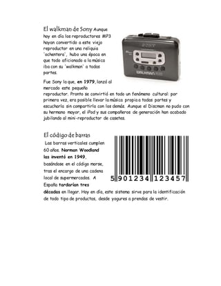 El walkman de Sony Aunque
hoy en día los reproductores MP3
hayan convertido a este viejo
reproductor en una reliquia
'ochentera', hubo una época en
que todo aficionado a la música
iba con su 'walkman' a todas
partes.
Fue Sony la que, en 1979, lanzó al
mercado este pequeño
reproductor. Pronto se convirtió en todo un fenómeno cultural: por
primera vez, era posible llevar la música propia a todas partes y
escucharla sin compartirla con los demás. Aunque el Discman no pudo con
su hermano mayor, el iPod y sus compañeros de generación han acabado
jubilando al mini-reproductor de casetes.
El código de barras
Las barras verticales cumplen
60 años. Norman Woodland
las inventó en 1949,
basándose en el código morse,
tras el encargo de una cadena
local de supermercados. A
España tardarían tres
décadas en llegar. Hoy en día, este sistema sirve para la identificación
de todo tipo de productos, desde yogures a prendas de vestir.
 