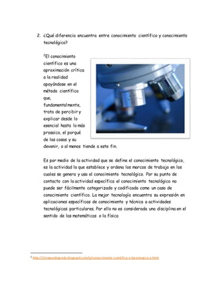 2. ¿Qué diferencia encuentra entre conocimiento científico y conocimiento
tecnológico?
2
El conocimiento
científico es una
aproximación crítica
a la realidad
apoyándose en el
método científico
que,
fundamentalmente,
trata de percibir y
explicar desde lo
esencial hasta lo más
prosaico, el porqué
de las cosas y su
devenir, o al menos tiende a este fin.
Es por medio de la actividad que se define el conocimiento tecnológico,
es la actividad la que establece y ordena los marcos de trabajo en los
cuales se genera y usa el conocimiento tecnológico. Por su punto de
contacto con la actividad específica el conocimiento tecnológico no
puede ser fácilmente categorizado y codificado como un caso de
conocimiento científico. La mejor tecnología encuentra su expresión en
aplicaciones específicas de conocimiento y técnica a actividades
tecnológicas particulares. Por ello no es considerada una disciplina en el
sentido de las matemáticas o la física
2 http://12segundogrado.blogspot.com/p/conocimiento-cientifico-y-tecnologico-y.html
 