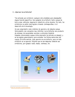 3. ¿Qué son los artefactos?
3
Se entiende por artefacto cualquier obra diseñada para desempeñar
alguna función específica. Son ejemplos de artefacto tanto vasijas de
barro como vehículos, maquinaria industrial y otros objetos. Por esto, los
artefactos no están restringidos al mundo contemporáneo ni al
desarrollo de la tecnología.
Se usa vulgarmente como sinónimo de aparato y de máquina aunque
técnicamente son conceptos muy distintos: Los artefactos son producto
de sistemas de necesidades sociales y culturales (también
llamados intencionales aunque dicha expresión ha entrado en desuso), y
se les emplea generalmente para extender los límites materiales del
cuerpo. En dicho sentido, todo aparato es un artefacto, pero no todo
artefacto es un aparato. Objetos que no son máquinas también son
artefactos, por ejemplo vasos, mesas, ventanas, etc.
3 http://es.wikipedia.org/wiki/Artefacto
 