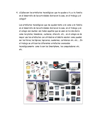 4. ¿Cuáles son los artefactos tecnológicos que te ayudan a ti y a tu familia
en el desarrollo de las actividades diarias en la casa, en el trabajo y el
colegio?
Los artefactos tecnológicos que me ayudan tanto a mi como a mi familia
en el desarrollo de las actividades diarias en la casa, en el trabajo y en
el colegio son muchos son todos aquellos que se usan en la vida diaria
como los platos, tenedores, cucharas, ollas etc. etc… en el colegio es de
mayor uso los artefactos con utilidad en el ámbito escolar como pueden
ser los libros, los lápices, lapiceros, cuadernos, carteleras etc. etc.…..En
el trabajo se utilizan los diferentes artefactos avanzados
tecnológicamente como lo son los Smartphone, los computadores etc.
etc.
 