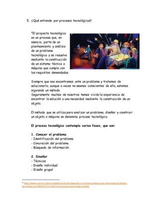 5. ¿Qué entiende por procesos tecnológicos?
4
El proyecto tecnológico
es un proceso que, en
esencia, parte de un
planteamiento y análisis
de un problema
tecnológico y se resuelve
mediante la construcción
de un sistema técnico o
máquina que cumpla con
los requisitos demandados.
Siempre que nos encontramos ante un problema y tratamos de
solucionarlo, aunque a veces no seamos conscientes de ello, estamos
siguiendo un método.
Seguramente muchos de nosotros hemos vivido la experiencia de
encontrar la solución a una necesidad mediante la construcción de un
objeto.
El método que se utiliza para analizar un problema, diseñar y construir
un objeto o máquina se denomina proceso tecnológico.
El proceso tecnológico contempla varias fases, que son:
1. Conocer el problema
- Identificación del problema
- Concreción del problema
- Búsqueda de información
2. Diseñar
- Técnicas
- Diseño individual
- Diseño grupal
4 http://www.icarito.cl/enciclopedia/articulo/segundo-ciclo-basico/educacion-tecnologica/objetos-
tecnologicos/2009/12/73-3312-9-el-proceso-tecnologico.shtml
 