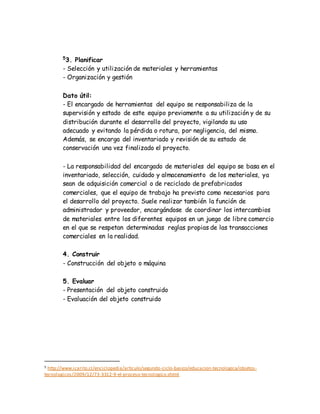 5
3. Planificar
- Selección y utilización de materiales y herramientas
- Organización y gestión
Dato útil:
- El encargado de herramientas del equipo se responsabiliza de la
supervisión y estado de este equipo previamente a su utilización y de su
distribución durante el desarrollo del proyecto, vigilando su uso
adecuado y evitando la pérdida o rotura, por negligencia, del mismo.
Además, se encarga del inventariado y revisión de su estado de
conservación una vez finalizado el proyecto.
- La responsabilidad del encargado de materiales del equipo se basa en el
inventariado, selección, cuidado y almacenamiento de los materiales, ya
sean de adquisición comercial o de reciclado de prefabricados
comerciales, que el equipo de trabajo ha previsto como necesarios para
el desarrollo del proyecto. Suele realizar también la función de
administrador y proveedor, encargándose de coordinar los intercambios
de materiales entre los diferentes equipos en un juego de libre comercio
en el que se respetan determinadas reglas propias de las transacciones
comerciales en la realidad.
4. Construir
- Construcción del objeto o máquina
5. Evaluar
- Presentación del objeto construido
- Evaluación del objeto construido
5 http://www.icarito.cl/enciclopedia/articulo/segundo-ciclo-basico/educacion-tecnologica/objetos-
tecnologicos/2009/12/73-3312-9-el-proceso-tecnologico.shtml
 