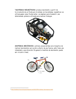 6
SISTEMAS NEUMÁTICOS: produce movimiento a partir de
la circulación de un fluido por el sistema en los sistemas neumáticos se
utilizan gases como fluidos estos se emplean para transmitir una
determinada potencia utilizada para realizar trabajos.
SISTEMAS MECÁNICOS: contiene piezas solidas con el objetivo de
realizar movimientos por acción o efecto de una fuerza, este tiene una
intensidad y una dirección. En general el sentido de movimiento puede
ser circular o lineal.
6 http://mafemartinezrodriguez.blogspot.com/2012/05/sistemas-tecnologicos.html
 