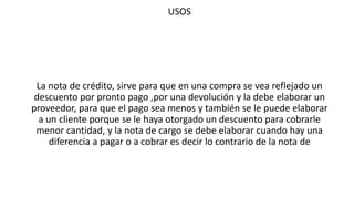 USOS
La nota de crédito, sirve para que en una compra se vea reflejado un
descuento por pronto pago ,por una devolución y la debe elaborar un
proveedor, para que el pago sea menos y también se le puede elaborar
a un cliente porque se le haya otorgado un descuento para cobrarle
menor cantidad, y la nota de cargo se debe elaborar cuando hay una
diferencia a pagar o a cobrar es decir lo contrario de la nota de
 