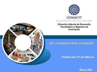 DR. LEONARDO RIOS GUERRERODR. LEONARDO RIOS GUERRERO
Política de CTI de México
Dirección Adjunta de Desarrollo
Tecnológico y Negocios de
Innovación
Marzo 2007
 