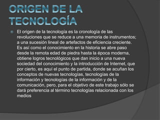  El origen de la tecnología es la cronología de las
revoluciones que se reduce a una memoria de instrumentos;
a una sucesión lineal de artefactos de eficiencia creciente.
Es así como el conocimiento en la historia se abre paso
desde la remota edad de piedra hasta la época moderna,
obtiene logros tecnológicos que dan inicio a una nueva
sociedad del conocimiento y la introducción de Internet, que
por cierto, es aquí el punto de partida, donde se acuñan los
conceptos de nuevas tecnologías, tecnologías de la
información y tecnologías de la información y de la
comunicación, pero, para el objetivo de este trabajo sólo se
dará preferencia al término tecnologías relacionada con los
medios
 