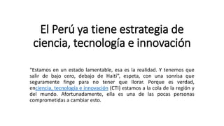 El Perú ya tiene estrategia de
ciencia, tecnología e innovación
“Estamos en un estado lamentable, esa es la realidad. Y tenemos que
salir de bajo cero, debajo de Haití”, espeta, con una sonrisa que
seguramente finge para no tener que llorar. Porque es verdad,
enciencia, tecnología e innovación (CTI) estamos a la cola de la región y
del mundo. Afortunadamente, ella es una de las pocas personas
comprometidas a cambiar esto.
 