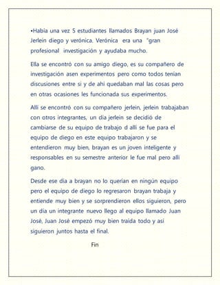 •Había una vez 5 estudiantes llamados Brayan juan José
Jerlein diego y verónica. Verónica era una “gran
profesional investigación y ayudaba mucho.
Ella se encontró con su amigo diego, es su compañero de
investigación asen experimentos pero como todos tenían
discusiones entre si y de ahí quedaban mal las cosas pero
en otras ocasiones les funcionada sus experimentos.
Allí se encontró con su compañero jerlein, jerlein trabajaban
con otros integrantes, un día jerlein se decidió de
cambiarse de su equipo de trabajo d allí se fue para el
equipo de diego en este equipo trabajaron y se
entendieron muy bien, brayan es un joven inteligente y
responsables en su semestre anterior le fue mal pero allí
gano.
Desde ese día a brayan no lo querían en ningún equipo
pero el equipo de diego lo regresaron brayan trabaja y
entiende muy bien y se sorprendieron ellos siguieron, pero
un día un integrante nuevo llego al equipo llamado Juan
José, Juan José empezó muy bien traída todo y así
siguieron juntos hasta el final.
Fin
 