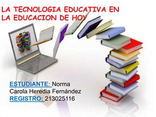 LA TECNOLOGIA EDUCATIVA EN
LA EDUCACION DE HOY
ESTUDIANTE: Norma
Carola Heredia Fernández
REGISTRO: 213025116
 