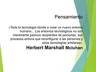 Pensamiento
«Toda la tecnología tiende a crear un nuevo entorno
humano... Los entornos tecnológicos no son
meramente pasivos recipientes de personas, son
procesos activos que reconfigurar a las personas y
otras tecnologías similares».
Herbert Marshall Mcluhan
 