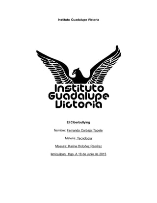 Instituto Guadalupe Victoria
El Ciberbullying
Nombre: Fernanda Carbajal Topete
Materia: Tecnología
Maestra: Karina Ordoñez Ramírez
Ixmiquilpan, Hgo. A 18 de Junio de 2015
 
